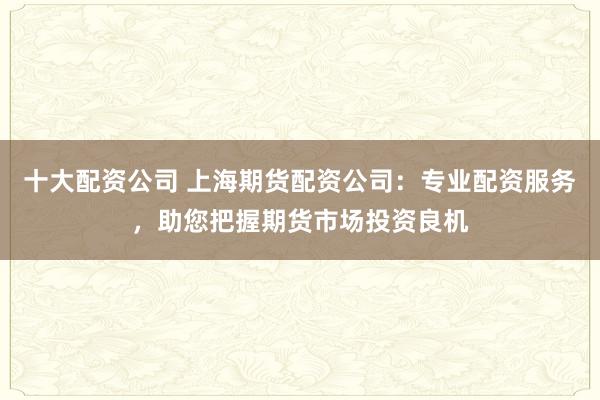 十大配资公司 上海期货配资公司：专业配资服务，助您把握期货市场投资良机