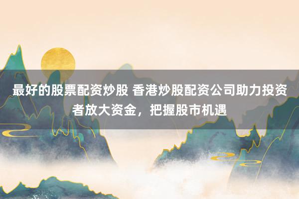最好的股票配资炒股 香港炒股配资公司助力投资者放大资金，把握股市机遇