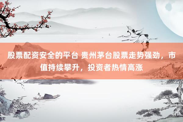 股票配资安全的平台 贵州茅台股票走势强劲，市值持续攀升，投资者热情高涨