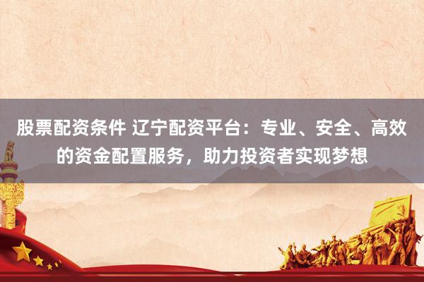 股票配资条件 辽宁配资平台：专业、安全、高效的资金配置服务，助力投资者实现梦想