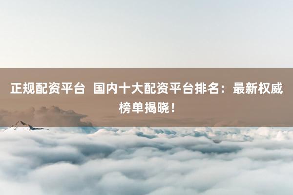 正规配资平台  国内十大配资平台排名：最新权威榜单揭晓！