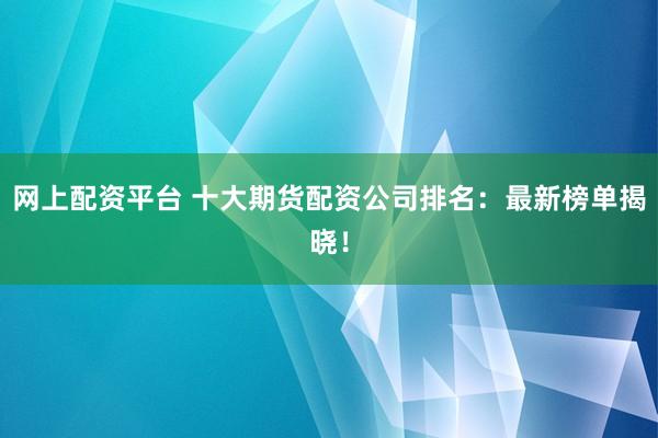网上配资平台 十大期货配资公司排名：最新榜单揭晓！