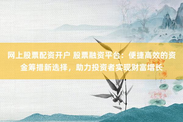 网上股票配资开户 股票融资平台：便捷高效的资金筹措新选择，助力投资者实现财富增长
