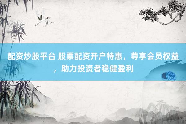 配资炒股平台 股票配资开户特惠，尊享会员权益，助力投资者稳健盈利