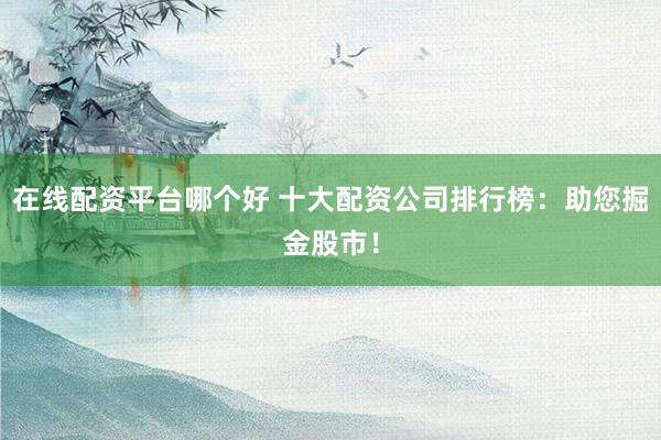 在线配资平台哪个好 十大配资公司排行榜：助您掘金股市！