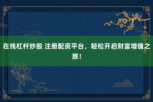 在线杠杆炒股 注册配资平台，轻松开启财富增值之旅！