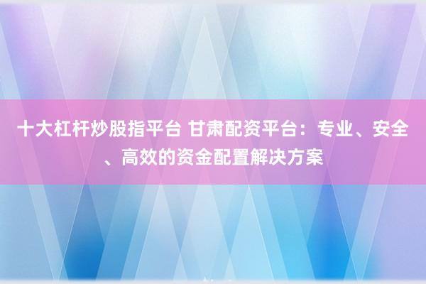十大杠杆炒股指平台 甘肃配资平台：专业、安全、高效的资金配置解决方案