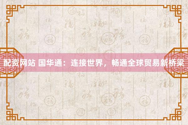 配资网站 国华通：连接世界，畅通全球贸易新桥梁