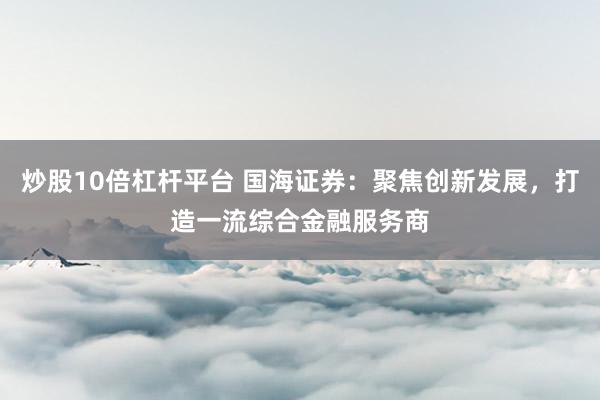 炒股10倍杠杆平台 国海证券：聚焦创新发展，打造一流综合金融服务商