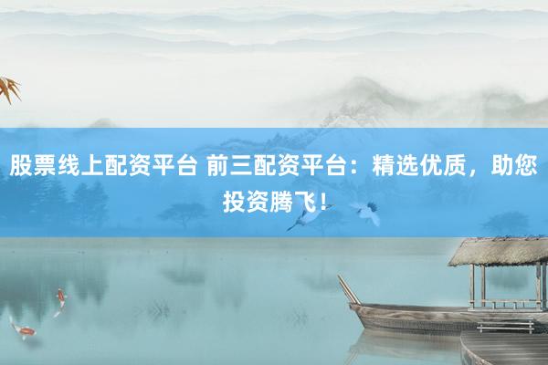 股票线上配资平台 前三配资平台：精选优质，助您投资腾飞！