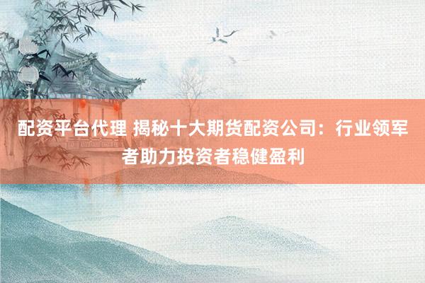 配资平台代理 揭秘十大期货配资公司：行业领军者助力投资者稳健盈利