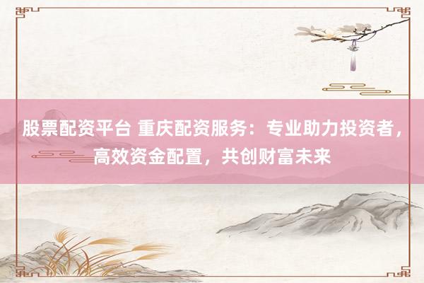 股票配资平台 重庆配资服务：专业助力投资者，高效资金配置，共创财富未来