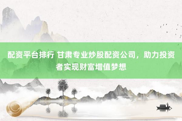 配资平台排行 甘肃专业炒股配资公司，助力投资者实现财富增值梦想