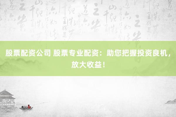 股票配资公司 股票专业配资：助您把握投资良机，放大收益！
