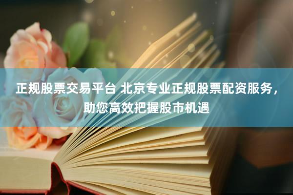 正规股票交易平台 北京专业正规股票配资服务，助您高效把握股市机遇