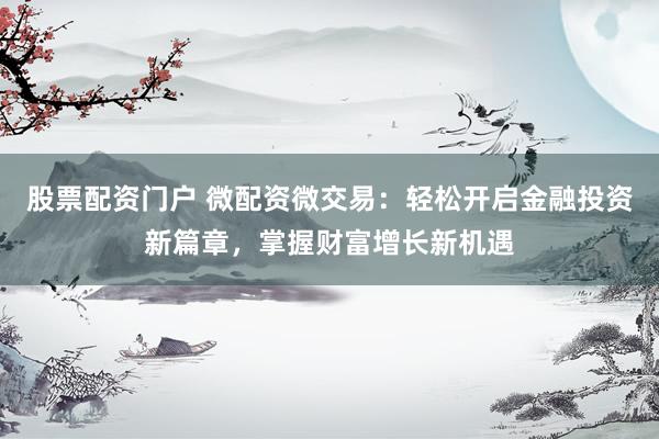 股票配资门户 微配资微交易：轻松开启金融投资新篇章，掌握财富增长新机遇