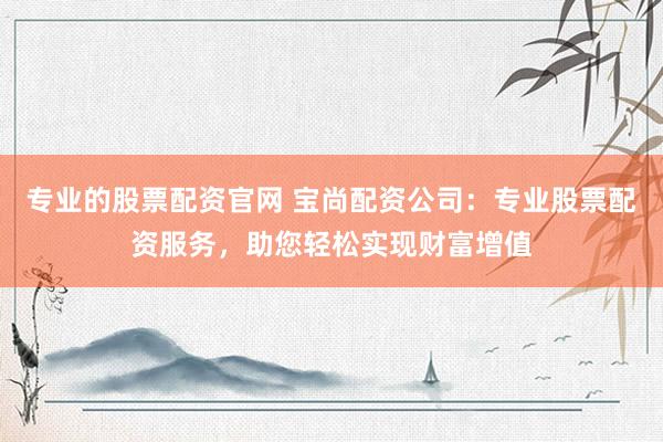 专业的股票配资官网 宝尚配资公司：专业股票配资服务，助您轻松实现财富增值