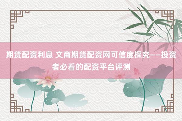 期货配资利息 文商期货配资网可信度探究——投资者必看的配资平台评测