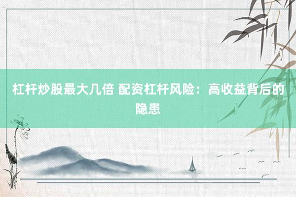 杠杆炒股最大几倍 配资杠杆风险：高收益背后的隐患