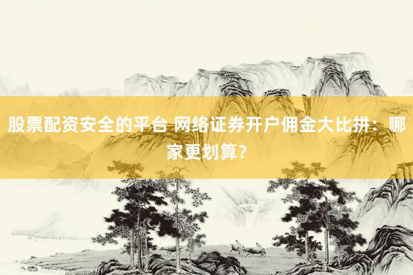 股票配资安全的平台 网络证券开户佣金大比拼：哪家更划算？
