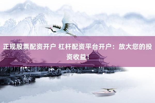 正规股票配资开户 杠杆配资平台开户：放大您的投资收益！