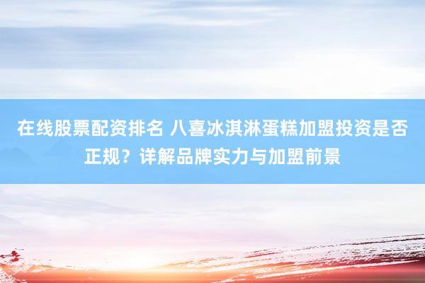 在线股票配资排名 八喜冰淇淋蛋糕加盟投资是否正规？详解品牌实力与加盟前景