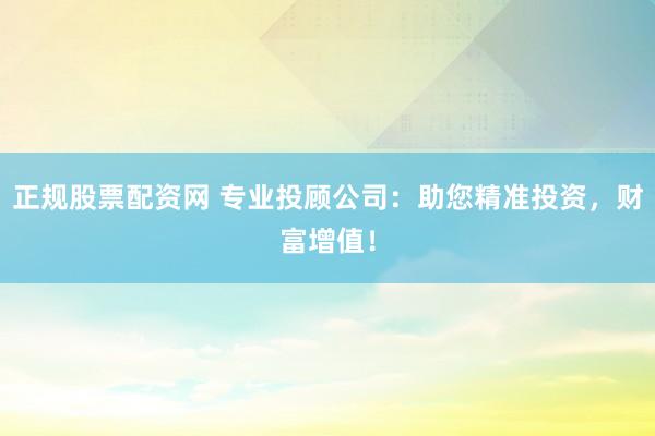 正规股票配资网 专业投顾公司：助您精准投资，财富增值！