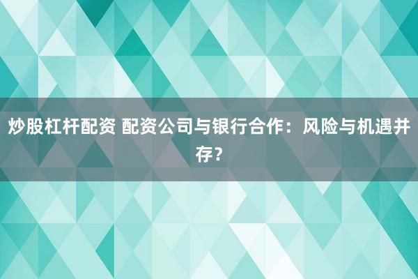 炒股杠杆配资 配资公司与银行合作：风险与机遇并存？