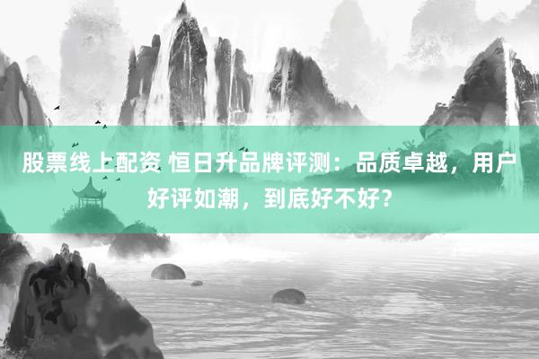 股票线上配资 恒日升品牌评测：品质卓越，用户好评如潮，到底好不好？