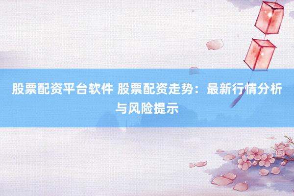 股票配资平台软件 股票配资走势：最新行情分析与风险提示