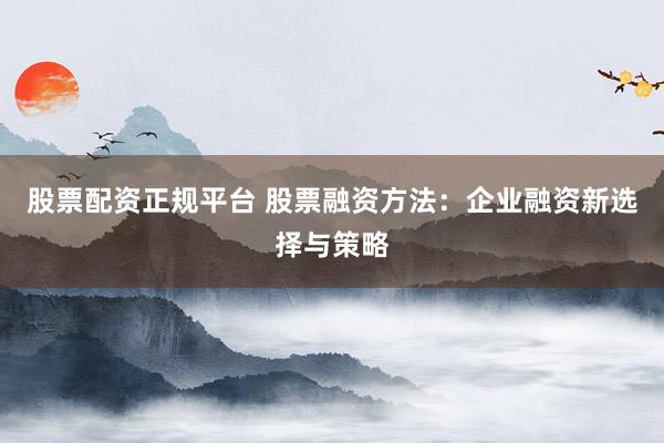 股票配资正规平台 股票融资方法：企业融资新选择与策略