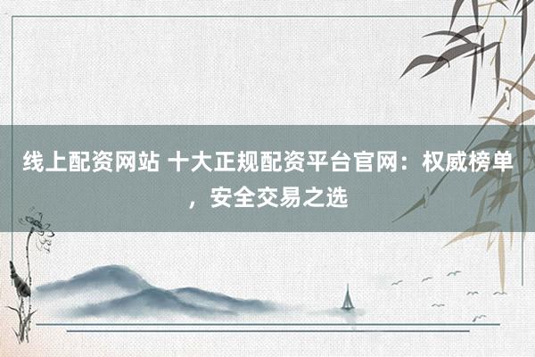 线上配资网站 十大正规配资平台官网：权威榜单，安全交易之选