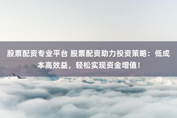 股票配资专业平台 股票配资助力投资策略：低成本高效益，轻松实现资金增值！