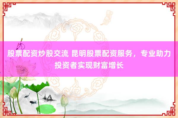 股票配资炒股交流 昆明股票配资服务，专业助力投资者实现财富增长