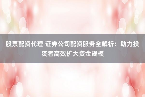 股票配资代理 证券公司配资服务全解析：助力投资者高效扩大资金规模