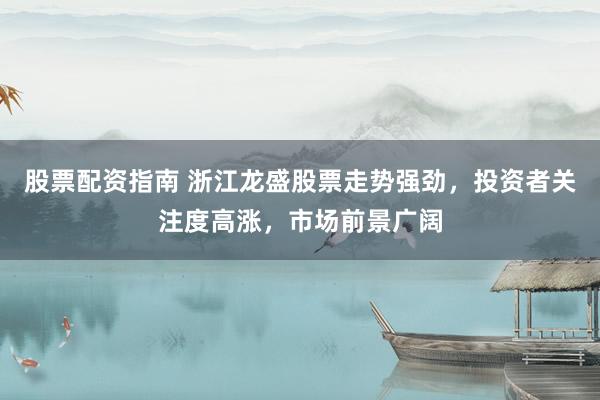 股票配资指南 浙江龙盛股票走势强劲，投资者关注度高涨，市场前景广阔