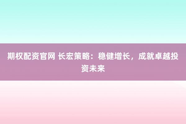 期权配资官网 长宏策略：稳健增长，成就卓越投资未来