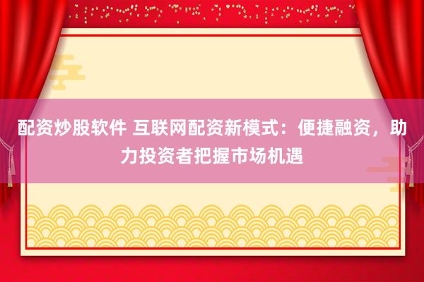 配资炒股软件 互联网配资新模式：便捷融资，助力投资者把握市场机遇