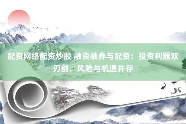 配资网络配资炒股 融资融券与配资：投资利器双刃剑，风险与机遇并存