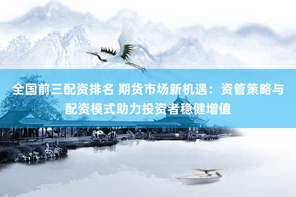 全国前三配资排名 期货市场新机遇：资管策略与配资模式助力投资者稳健增值