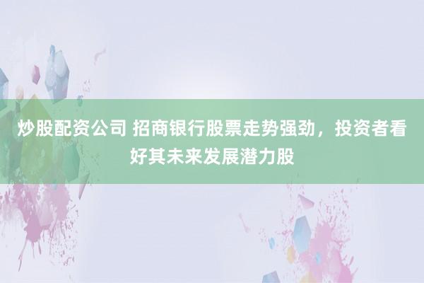 炒股配资公司 招商银行股票走势强劲，投资者看好其未来发展潜力股