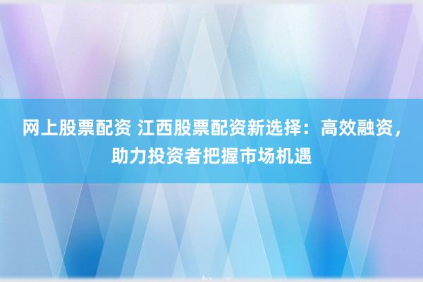 网上股票配资 江西股票配资新选择：高效融资，助力投资者把握市场机遇