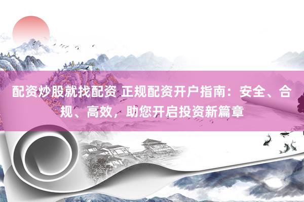 配资炒股就找配资 正规配资开户指南：安全、合规、高效，助您开启投资新篇章
