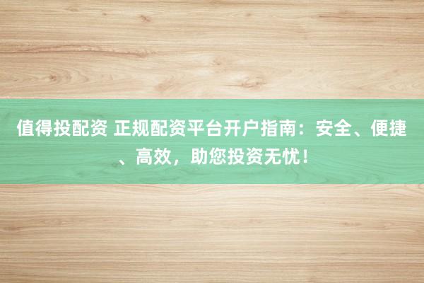 值得投配资 正规配资平台开户指南：安全、便捷、高效，助您投资无忧！