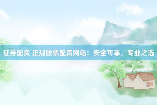 证券配资 正规股票配资网站：安全可靠，专业之选