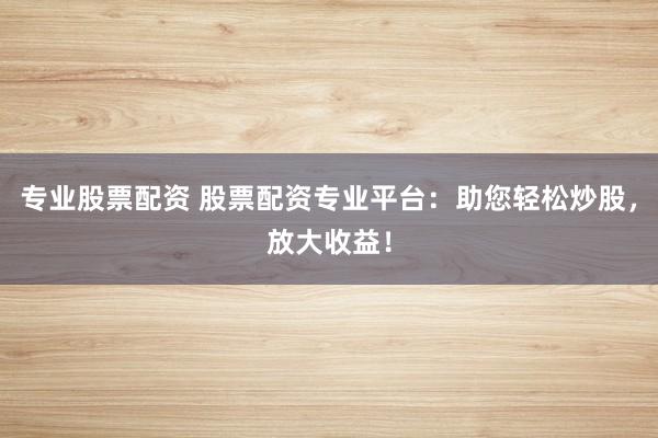 专业股票配资 股票配资专业平台：助您轻松炒股，放大收益！