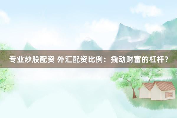 专业炒股配资 外汇配资比例：撬动财富的杠杆？