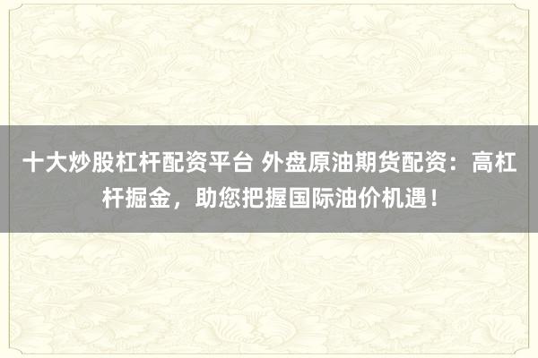 十大炒股杠杆配资平台 外盘原油期货配资：高杠杆掘金，助您把握国际油价机遇！