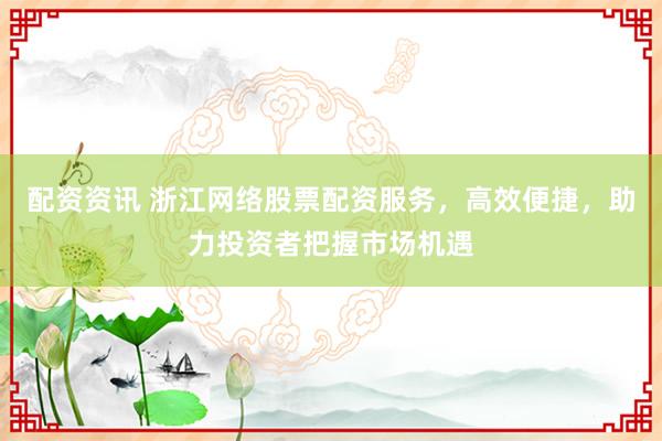 配资资讯 浙江网络股票配资服务，高效便捷，助力投资者把握市场机遇