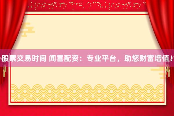 股票交易时间 闻喜配资:专业平台,助您财富增值!